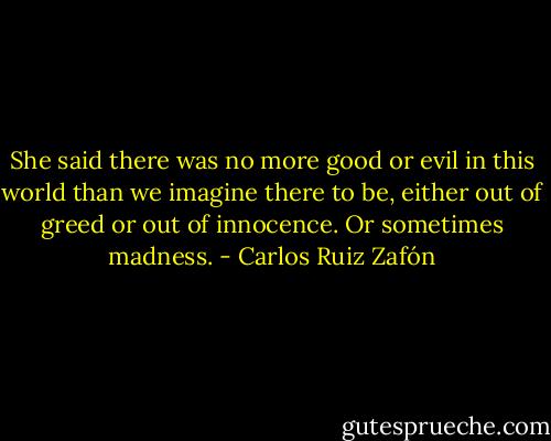 She said there was no more good or evil in this world than we imagine there to be, either out of greed or out of innocence. Or sometimes madness. - Carlos Ruiz Zafón
