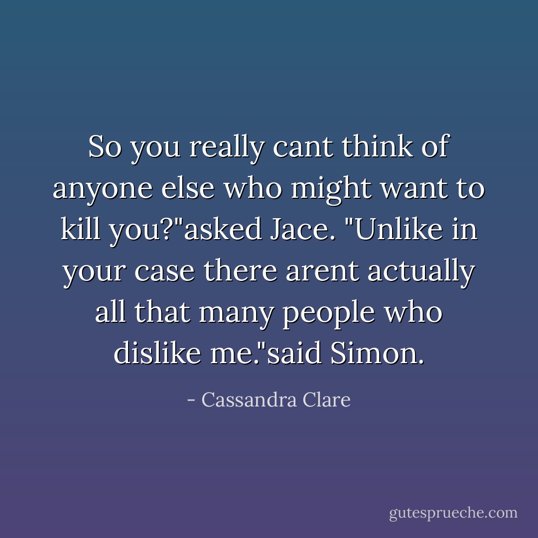 So you really cant think of anyone else who might want to kill you?"asked Jace.<br />"Unlike in your case there arent actually all that many people who dislike me."said Simon. - Cassandra Clare