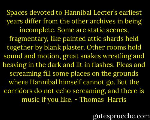 Spaces devoted to Hannibal Lecter’s earliest years differ from the other archives in being incomplete. Some are static scenes, fragmentary, like painted attic shards held together by blank plaster. Other rooms hold sound and motion, great snakes wrestling and heaving in the dark and lit in flashes. Pleas and screaming fill some places on the grounds where Hannibal himself cannot go. But the corridors do not echo screaming, and there is music if you like. - Thomas  Harris