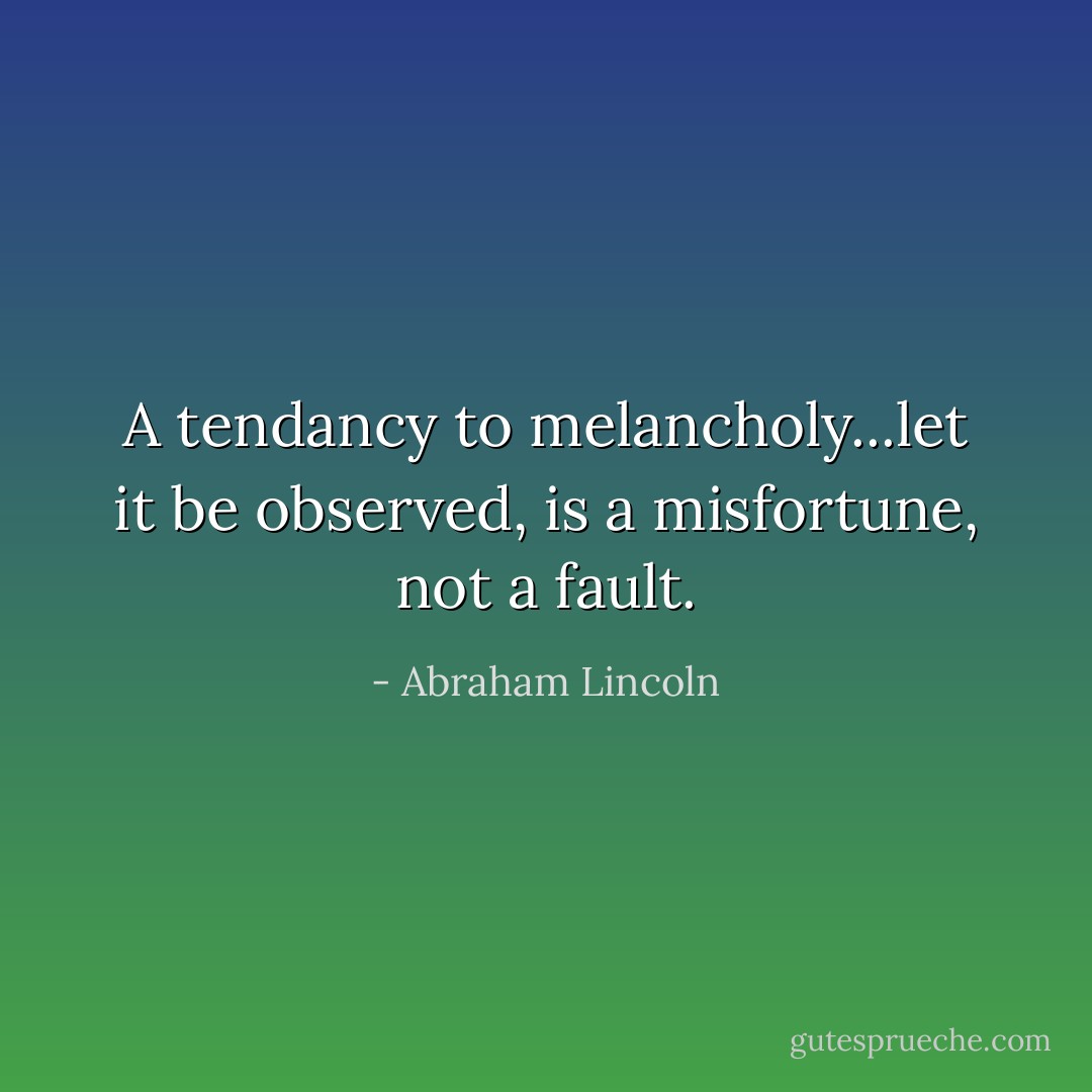 A tendancy to melancholy...let it be observed, is a misfortune, not a fault. - Abraham Lincoln