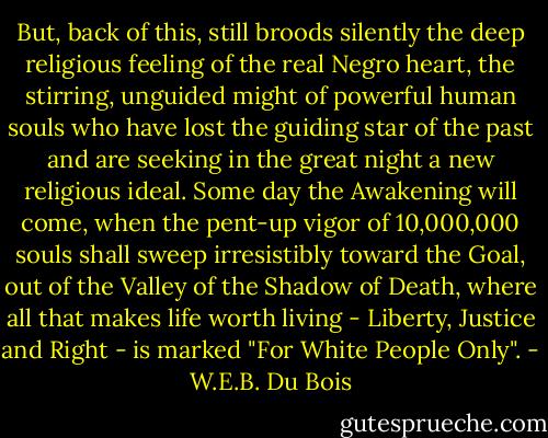 But, back of this, still broods silently the deep religious feeling of the real Negro heart, the stirring, unguided might of powerful human souls who have lost the guiding star of the past and are seeking in the great night a new religious ideal. Some day the Awakening will come, when the pent-up vigor of 10,000,000 souls shall sweep irresistibly toward the Goal, out of the Valley of the Shadow of Death, where all that makes life worth living - Liberty, Justice and Right - is marked "For White People Only". - W.E.B. Du Bois