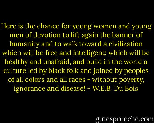 Here is the chance for young women and young men of devotion to lift again the banner of humanity and to walk toward a civilization which will be free and intelligent; which will be healthy and unafraid, and build in the world a culture led by black folk and joined by peoples of all colors and all races - without poverty, ignorance and disease! - W.E.B. Du Bois
