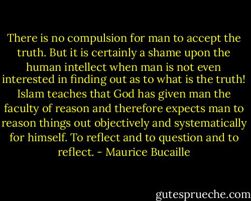 There is no compulsion for man to accept the truth. But it is certainly a shame upon the human intellect when man is not even interested in finding out as to what is the truth! Islam teaches that God has given man the faculty of reason and therefore expects man to reason things out objectively and systematically for himself. To reflect and to question and to reflect. - Maurice Bucaille