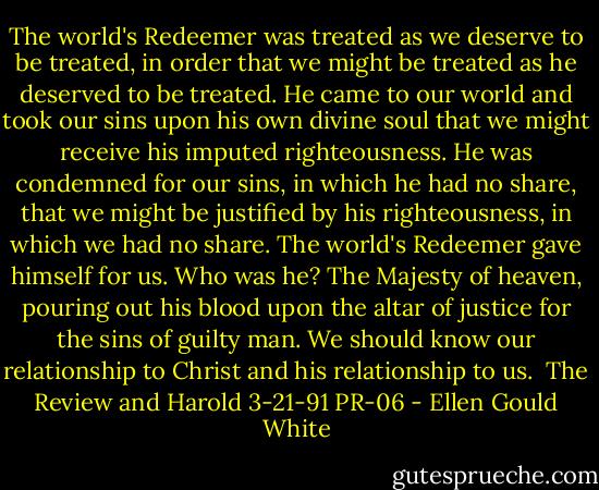 The world's Redeemer was treated as we deserve to be treated, in order that we might be treated as he deserved to be treated. He came to our world and took our sins upon his own divine soul that we might receive his imputed righteousness. He was condemned for our sins, in which he had no share, that we might be justified by his righteousness, in which we had no share. The world's Redeemer gave himself for us. Who was he? The Majesty of heaven, pouring out his blood upon the altar of justice for the sins of guilty man. We should know our relationship to Christ and his relationship to us. <br />The Review and Harold 3-21-91 PR-06 - Ellen Gould White