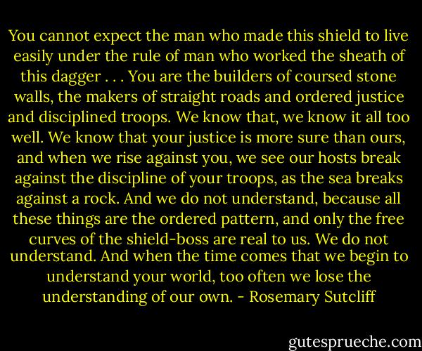You cannot expect the man who made this shield to live easily under the rule of man who worked the sheath of this dagger . . . You are the builders of coursed stone walls, the makers of straight roads and ordered justice and disciplined troops. We know that, we know it all too well. We know that your justice is more sure than ours, and when we rise against you, we see our hosts break against the discipline of your troops, as the sea breaks against a rock. And we do not understand, because all these things are the ordered pattern, and only the free curves of the shield-boss are real to us. We do not understand. And when the time comes that we begin to understand your world, too often we lose the understanding of our own. - Rosemary Sutcliff