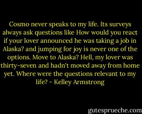Cosmo never speaks to my life. Its surveys always ask questions like How would you react if your lover announced he was taking a job in Alaska? and jumping for joy is never one of the options. Move to Alaska? Hell, my lover was thirty-seven and hadn't moved away from home yet. Where were the questions relevant to my life? - Kelley Armstrong