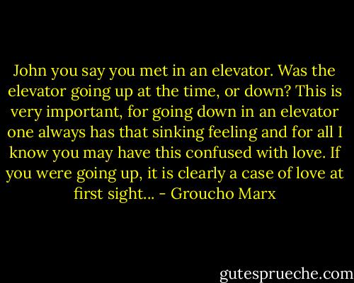 John you say you met in an elevator. Was the elevator going up at the time, or down? This is very important, for going down in an elevator one always has that sinking feeling and for all I know you may have this confused with love. If you were going up, it is clearly a case of love at first sight... - Groucho Marx