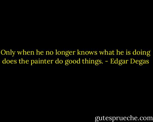 Only when he no longer knows what he is doing does the painter do good things. - Edgar Degas