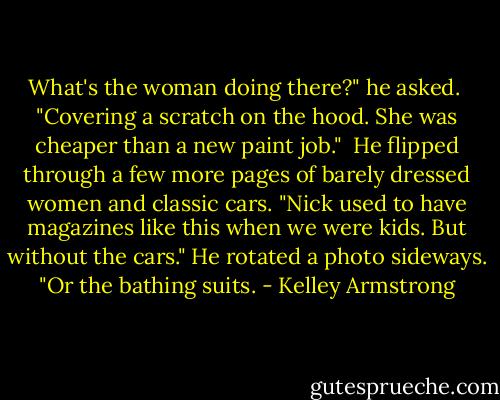 What's the woman doing there?" he asked.<br /><br />"Covering a scratch on the hood. She was cheaper than a new paint job."<br /><br />He flipped through a few more pages of barely dressed women and classic cars. "Nick used to have magazines like this when we were kids. But without the cars." He rotated a photo sideways. "Or the bathing suits. - Kelley Armstrong