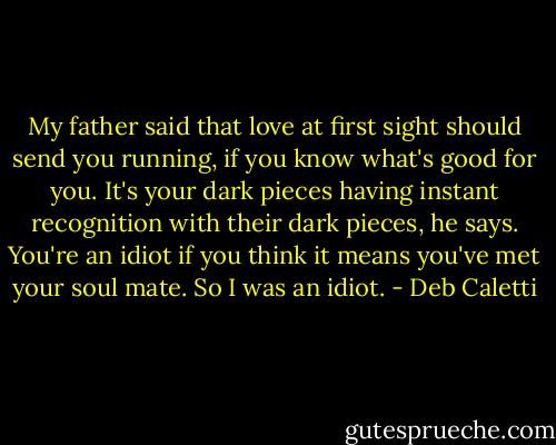 My father said that love at first sight should send you running, if you know what's good for you. It's your dark pieces having instant recognition with their dark pieces, he says. You're an idiot if you think it means you've met your soul mate. So I was an idiot. - Deb Caletti