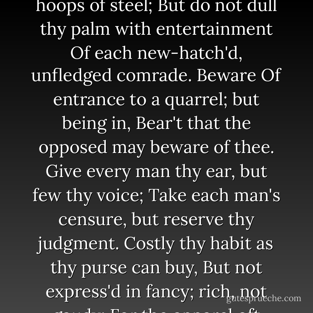 Yet here, Laertes? Aboard, aboard, for shame!<br />The wind sits in the shoulder of your sail,<br />And you are stay'd for. There, my blessing with thee.<br />And these few precepts in thy memory<br />See thou character. Give thy thoughts no tongue,<br />Nor any unproportion'd thought his act.<br />Be thou familiar, but by no means vulgar.<br />Those friends thou hast, and their adoption tried,<br />Grapple them to thy soul with hoops of steel;<br />But do not dull thy palm with entertainment<br />Of each new-hatch'd, unfledged comrade. Beware<br />Of entrance to a quarrel; but being in,<br />Bear't that the opposed may beware of thee.<br />Give every man thy ear, but few thy voice;<br />Take each man's censure, but reserve thy judgment.<br />Costly thy habit as thy purse can buy,<br />But not express'd in fancy; rich, not gaudy;<br />For the apparel oft proclaims the man,<br />And they in France of the best rank and station<br />Are of a most select and generous, chief in that.<br />Neither a borrower nor a lender be;<br />For loan oft loses both itself and friend,<br />And borrowing dulls the edge of husbandry.<br />This above all: to thine own self be true,<br />And it must follow, as the night the day,<br />Thou canst not then be false to any man.<br />Farewell. My blessing season this in thee! - William Shakespeare