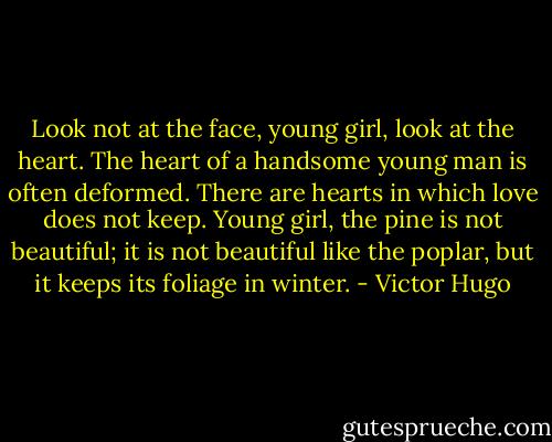 Look not at the face, young girl, look at the heart. The heart of a handsome young<br />man is often deformed. There are hearts in which love does not keep. Young girl, the<br />pine is not beautiful; it is not beautiful like the poplar, but it keeps its foliage in<br />winter. - Victor Hugo