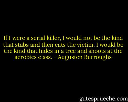 If I were a serial killer, I would not be the kind that stabs and then eats the victim. I would be the kind that hides in a tree and shoots at the aerobics class. - Augusten Burroughs