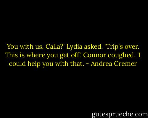 You with us, Calla?' Lydia asked. 'Trip's over. This is where you get off.'<br />Connor coughed. 'I could help you with that. - Andrea Cremer