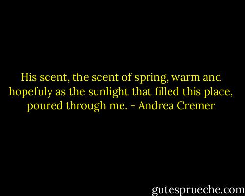 His scent, the scent of spring, warm and hopefuly as the sunlight that filled this place, poured through me. - Andrea Cremer