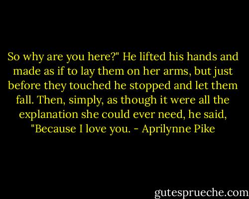 So why are you here?"<br />He lifted his hands and made as if to lay them on her arms, but just before they touched he stopped and let them fall. Then, simply, as though it were all the explanation she could ever need, he said, "Because I love you. - Aprilynne Pike