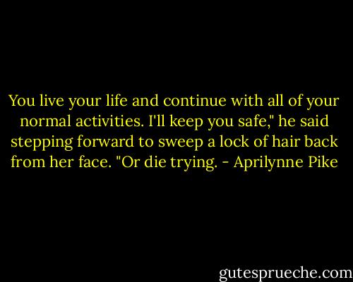 You live your life and continue with all of your normal activities. I'll keep you safe," he said stepping forward to sweep a lock of hair back from her face. "Or die trying. - Aprilynne Pike