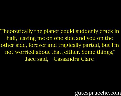 Theoretically the planet could suddenly crack in half, leaving me on one side and you on the other side, forever and tragically parted, but I’m not worried about that, either. Some things,” Jace said, - Cassandra Clare