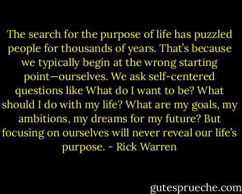 The search for the purpose of life has puzzled people for thousands of years. That’s because we typically begin at the wrong starting point—ourselves. We ask self-centered questions like What do I want to be? What should I do with my life? What are my goals, my ambitions, my dreams for my future? But focusing on ourselves will never reveal our life’s purpose. - Rick Warren