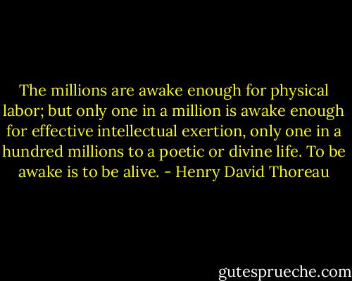 The millions are awake enough for physical labor; but only one in a million is awake enough for effective intellectual exertion, only one in a hundred millions to a poetic or divine life. To be awake is to be alive. - Henry David Thoreau