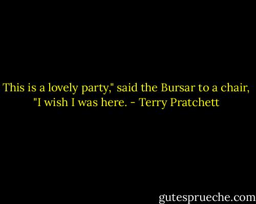 This is a lovely party," said the Bursar to a chair, "I wish I was here. - Terry Pratchett