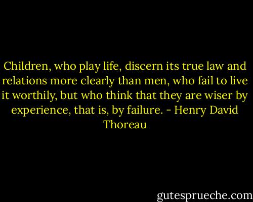 Children, who play life, discern its true law and relations more clearly than men, who fail to live it worthily, but who think that they are wiser by experience, that is, by failure. - Henry David Thoreau