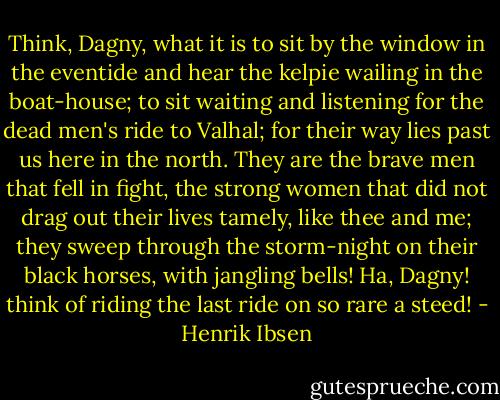 Think, Dagny, what it is to sit by the window in the eventide and hear the kelpie wailing in the boat-house; to sit waiting and listening for the dead men's ride to Valhal; for their way lies past us here in the north. They are the brave men that fell in fight, the strong women that did not drag out their lives tamely, like thee and me; they sweep through the storm-night on their black horses, with jangling bells! Ha, Dagny! think of riding the last ride on so rare a steed! - Henrik Ibsen