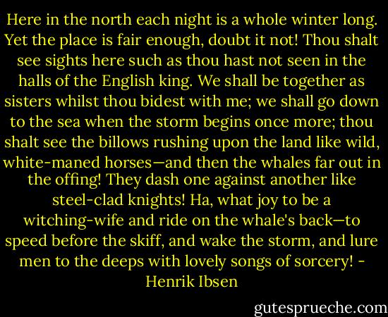 Here in the north each night is a whole winter long. Yet the place is fair enough, doubt it not! Thou shalt see sights here such as thou hast not seen in the halls of the English king. We shall be together as sisters whilst thou bidest with me; we shall go down to the sea when the storm begins once more; thou shalt see the billows rushing upon the land like wild, white-maned horses—and then the whales far out in the offing! They dash one against another like steel-clad knights! Ha, what joy to be a witching-wife and ride on the whale's back—to speed before the skiff, and wake the storm, and lure men to the deeps with lovely songs of sorcery! - Henrik Ibsen