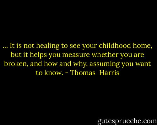 … It is not healing to see your childhood home, but it helps you measure whether you are broken, and how and why, assuming you want to know. - Thomas  Harris