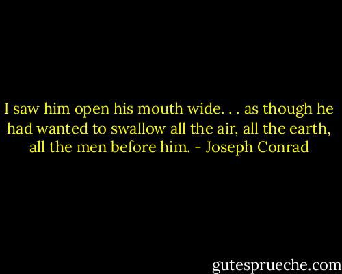 I saw him open his mouth wide. . . as though he had wanted to swallow all the air, all the earth, all the men before him. - Joseph Conrad
