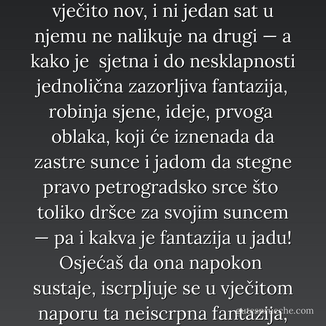 ...mene ponekad <br />obuzimaju časovi takva jada... Jer mi se već počinje činiti u tim časovima da nipošto <br />nisam sposoban da otpočnem živjeti pravim životom, jer mi se već činilo da sam izgubio <br />svaki takt, svaki osjećaj za ono što je pravo, zbiljsko; jer nakon mojih noći fantaziranja <br />snalaze me već časovi otrežnjavanja, koji su užasni! A onamo čuješ kako oko tebe grmi i <br />vitla se u životnom vihoru svjetina, čuješ, vidiš kako žive ljudi, vidiš da njima nije život <br />zabranjen, da se njihov život neće razletjeti kao san, kao prikaza, da se njihov život <br />vječito obnavlja, da je vječito nov, i ni jedan sat u njemu ne nalikuje na drugi — a kako je <br />sjetna i do nesklapnosti jednolična zazorljiva fantazija, robinja sjene, ideje, prvoga <br />oblaka, koji će iznenada da zastre sunce i jadom da stegne pravo petrogradsko srce što <br />toliko dršce za svojim suncem — pa i kakva je fantazija u jadu! Osjećaš da ona napokon <br />sustaje, iscrpljuje se u vječitom naporu ta neiscrpna fantazija, jer postaješ i muževan, <br />ostavljaju te tvoji predašnji ideali; rasipaju se u prašinu, u mrvež; ako pak nemaš drugoga <br />života, moraš ga graditi iz toga istoga mrveža. A međutim, duša moli i želi nešto drugo! I <br />uzalud sanjar čeprka, kao po pepelu, po starim svojim sanjama i traži u tom pepelu bilo <br />kakvu iskricu da je raspuše, da obnovljenim ognjem zagrije ohladnjelo srce i u njem <br />uskrisi sve što je nekada bilo tako milo, što je diralo dušu, što je upaljivalo krv, što je <br />otimalo suze iz očiju i tako raskošno zavaravalo! - Fyodor Dostoevsky
