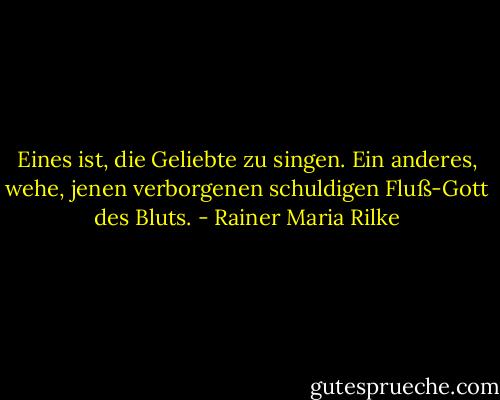 Eines ist, die Geliebte zu singen. Ein anderes, wehe,<br />jenen verborgenen schuldigen Fluß-Gott des Bluts. - Rainer Maria Rilke