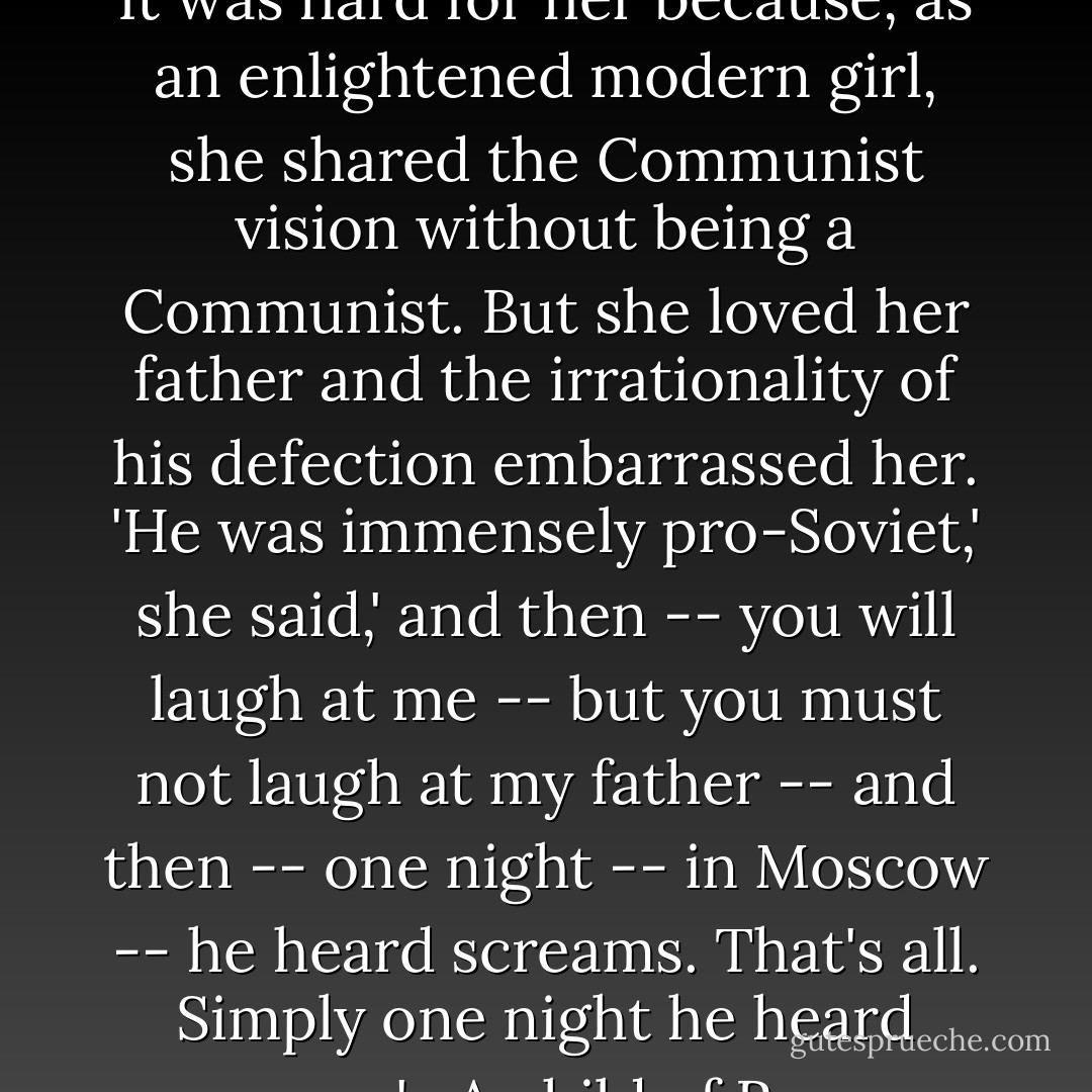 Yet there is one experience which most sincere ex-Communists share, whether or not they go only part way to the end of the question it poses. The daughter of a former German diplomat in Moscow was trying to explain to me why her father, who, as an enlightened modern man, had been extremely pro-Communist, had become an implacable anti-Communist. It was hard for her because, as an enlightened modern girl, she shared the Communist vision without being a Communist. But she loved her father and the irrationality of his defection embarrassed her. 'He was immensely pro-Soviet,' she said,' and then -- you will laugh at me -- but you must not laugh at my father -- and then -- one night -- in Moscow -- he heard screams. That's all. Simply one night he heard screams.' <br /><br />A child of Reason and the 20th century, she knew that there is a logic of the mind. She did not know that the soul has a logic that may be more compelling than the mind's. She did not know at all that she had swept away the logic of the mind, the logic of history, the logic of politics, the myth of the 20th century, with five annihilating words: one night he heard screams. - Whittaker Chambers