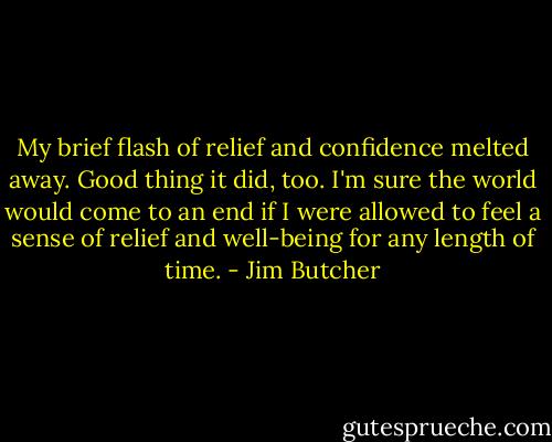 My brief flash of relief and confidence melted away. Good thing it did, too. I'm sure the world would come to an end if I were allowed to feel a sense of relief and well-being for any length of time. - Jim Butcher