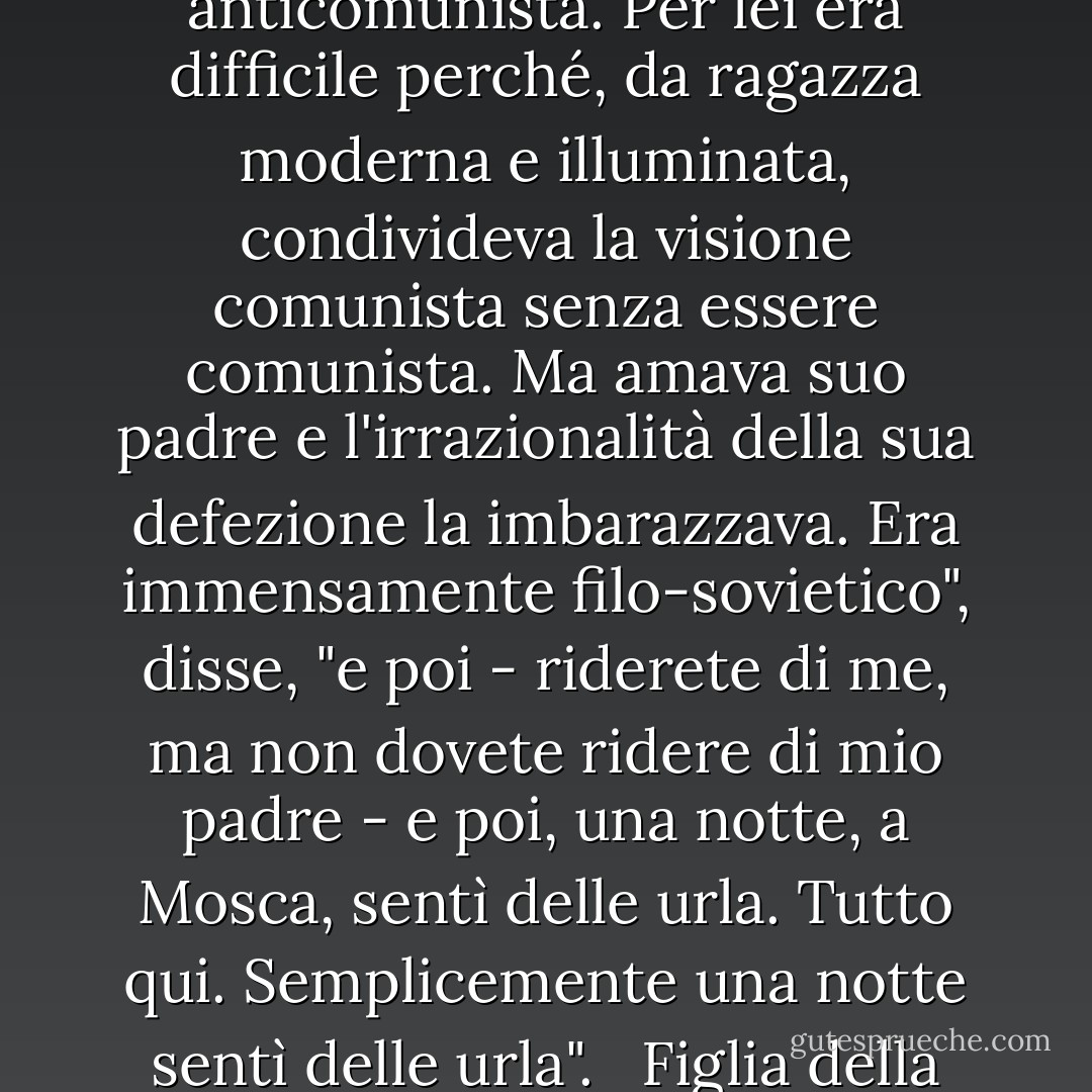 Tuttavia, c'è un'esperienza che accomuna la maggior parte degli ex-comunisti sinceri, a prescindere dal fatto che vadano o meno solo in parte alla fine della questione che pone. La figlia di un ex diplomatico tedesco a Mosca cercava di spiegarmi perché suo padre, che da uomo moderno e illuminato era stato estremamente filocomunista, fosse diventato un implacabile anticomunista. Per lei era difficile perché, da ragazza moderna e illuminata, condivideva la visione comunista senza essere comunista. Ma amava suo padre e l'irrazionalità della sua defezione la imbarazzava. Era immensamente filo-sovietico", disse, "e poi - riderete di me, ma non dovete ridere di mio padre - e poi, una notte, a Mosca, sentì delle urla. Tutto qui. Semplicemente una notte sentì delle urla". <br /><br />Figlia della Ragione e del XX secolo, sapeva che esiste una logica della mente. Non sapeva che l'anima ha una logica che può essere più convincente di quella della mente. Non sapeva affatto di aver spazzato via la logica della mente, la logica della storia, la logica della politica, il mito del XX secolo, con cinque parole annichilenti: una notte sentì delle urla. - Whittaker Chambers