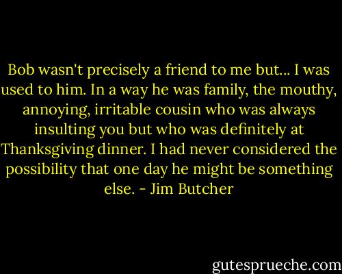 Bob wasn't precisely a friend to me but... I was used to him. In a way he was family, the mouthy, annoying, irritable cousin who was always insulting you but who was definitely at Thanksgiving dinner. I had never considered the possibility that one day he might be something else. - Jim Butcher