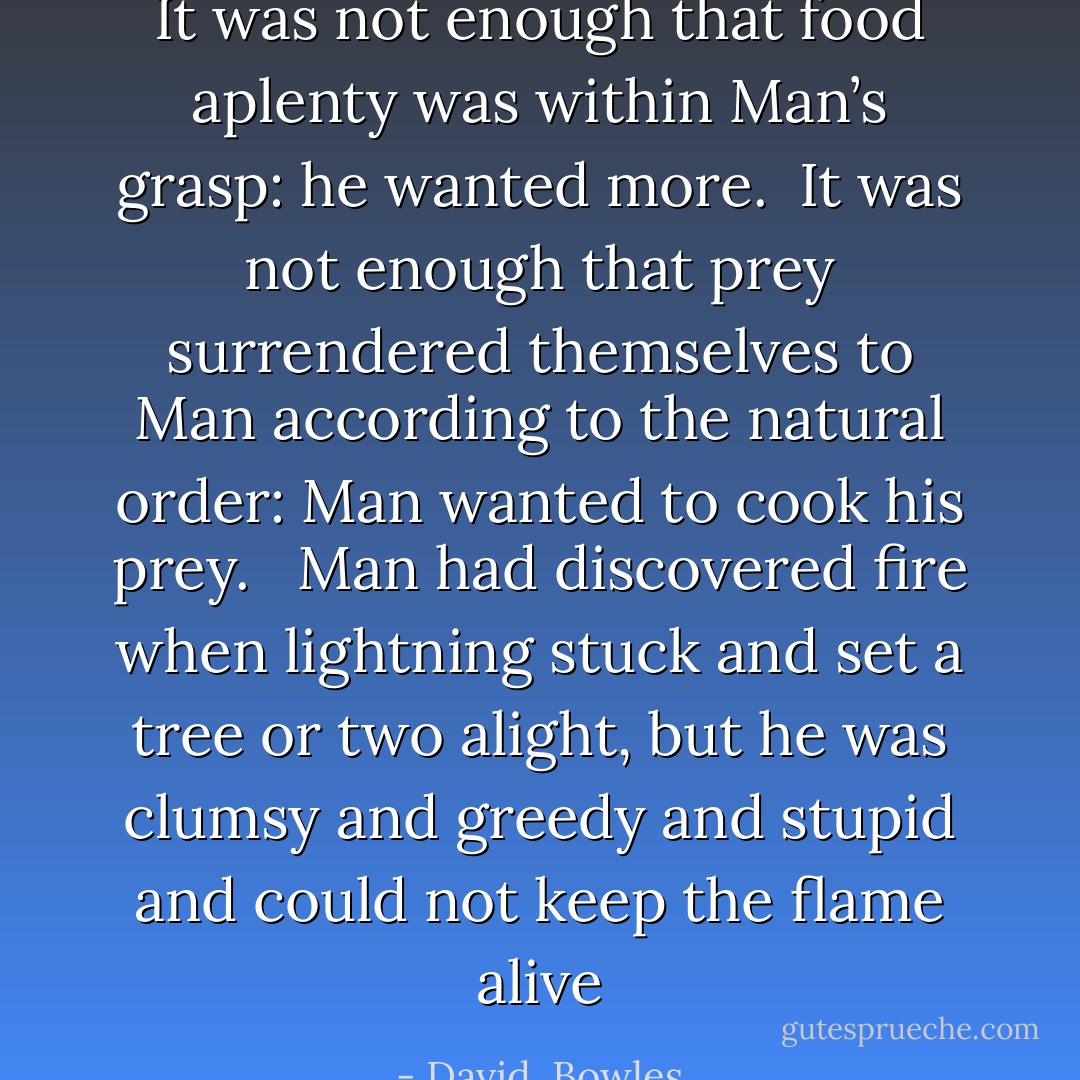It was not enough that food aplenty was within Man’s grasp: he wanted more.<br /><br />It was not enough that prey surrendered themselves to Man according to the natural order: Man wanted to cook his prey. <br /><br />Man had discovered fire when lightning stuck and set a tree or two alight, but he was clumsy and greedy and stupid and could not keep the flame alive - David  Bowles