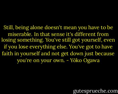 Still, being alone doesn't mean you have to be miserable. In that sense it's different from losing something. You've still got yourself, even if you lose everything else. You've got to have faith in yourself and not get down just because you're on your own. - Yōko Ogawa