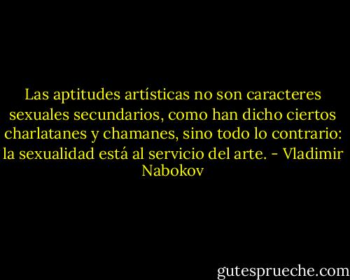 Las aptitudes artísticas no son caracteres sexuales secundarios, como han dicho ciertos charlatanes y chamanes, sino todo lo contrario: la sexualidad está al servicio del arte. - Vladimir Nabokov