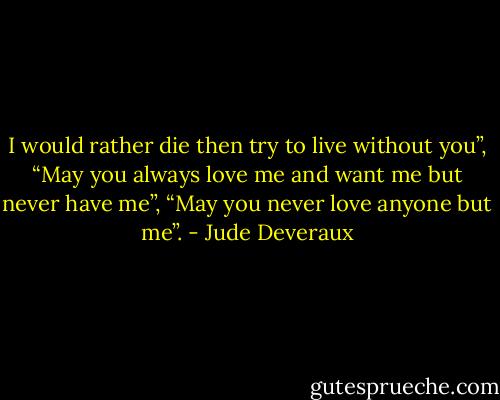 I would rather die then try to live without you”, “May you always love me and want me but never have me”, “May you never love anyone but me”. - Jude Deveraux