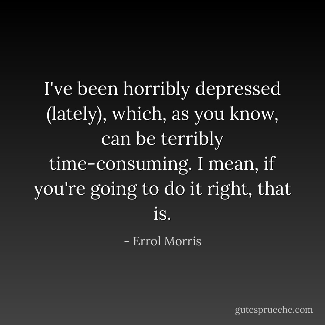 I've been horribly depressed (lately), which, as you know, can be terribly time-consuming. I mean, if you're going to do it right, that is. - Errol Morris