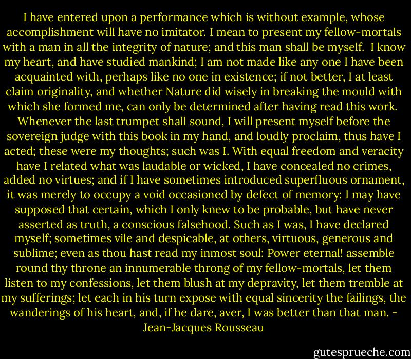 I have entered upon a performance which is without example, whose<br />accomplishment will have no imitator. I mean to present my<br />fellow-mortals with a man in all the integrity of nature; and this man<br />shall be myself.<br /><br />I know my heart, and have studied mankind; I am not made like any one I<br />have been acquainted with, perhaps like no one in existence; if not<br />better, I at least claim originality, and whether Nature did wisely in<br />breaking the mould with which she formed me, can only be determined after<br />having read this work.<br /><br />Whenever the last trumpet shall sound, I will present myself before the<br />sovereign judge with this book in my hand, and loudly proclaim, thus have<br />I acted; these were my thoughts; such was I. With equal freedom and<br />veracity have I related what was laudable or wicked, I have concealed no<br />crimes, added no virtues; and if I have sometimes introduced superfluous<br />ornament, it was merely to occupy a void occasioned by defect of memory:<br />I may have supposed that certain, which I only knew to be probable, but<br />have never asserted as truth, a conscious falsehood. Such as I was, I<br />have declared myself; sometimes vile and despicable, at others, virtuous,<br />generous and sublime; even as thou hast read my inmost soul: Power<br />eternal! assemble round thy throne an innumerable throng of my<br />fellow-mortals, let them listen to my confessions, let them blush at my<br />depravity, let them tremble at my sufferings; let each in his turn expose<br />with equal sincerity the failings, the wanderings of his heart, and, if<br />he dare, aver, I was better than that man. - Jean-Jacques Rousseau