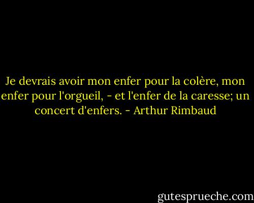 Je devrais avoir mon enfer pour la colère, mon enfer pour l'orgueil, - et l'enfer de la caresse; un concert d'enfers. - Arthur Rimbaud