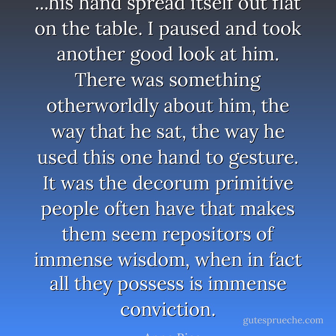 ...his hand spread itself out flat on the table. I paused and took another good look at him. There was something otherworldly about him, the way that he sat, the way he used this one hand to gesture. It was the decorum primitive people often have that makes them seem repositors of immense wisdom, when in fact all they possess is immense conviction. - Anne Rice