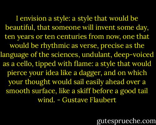 I envision a style: a style that would be beautiful, that someone will invent some day, ten years or ten centuries from now, one that would be rhythmic as verse, precise as the language of the sciences, undulant, deep-voiced as a cello, tipped with flame: a style that would pierce your idea like a dagger, and on which your thought would sail easily ahead over a smooth surface, like a skiff before a good tail wind. - Gustave Flaubert