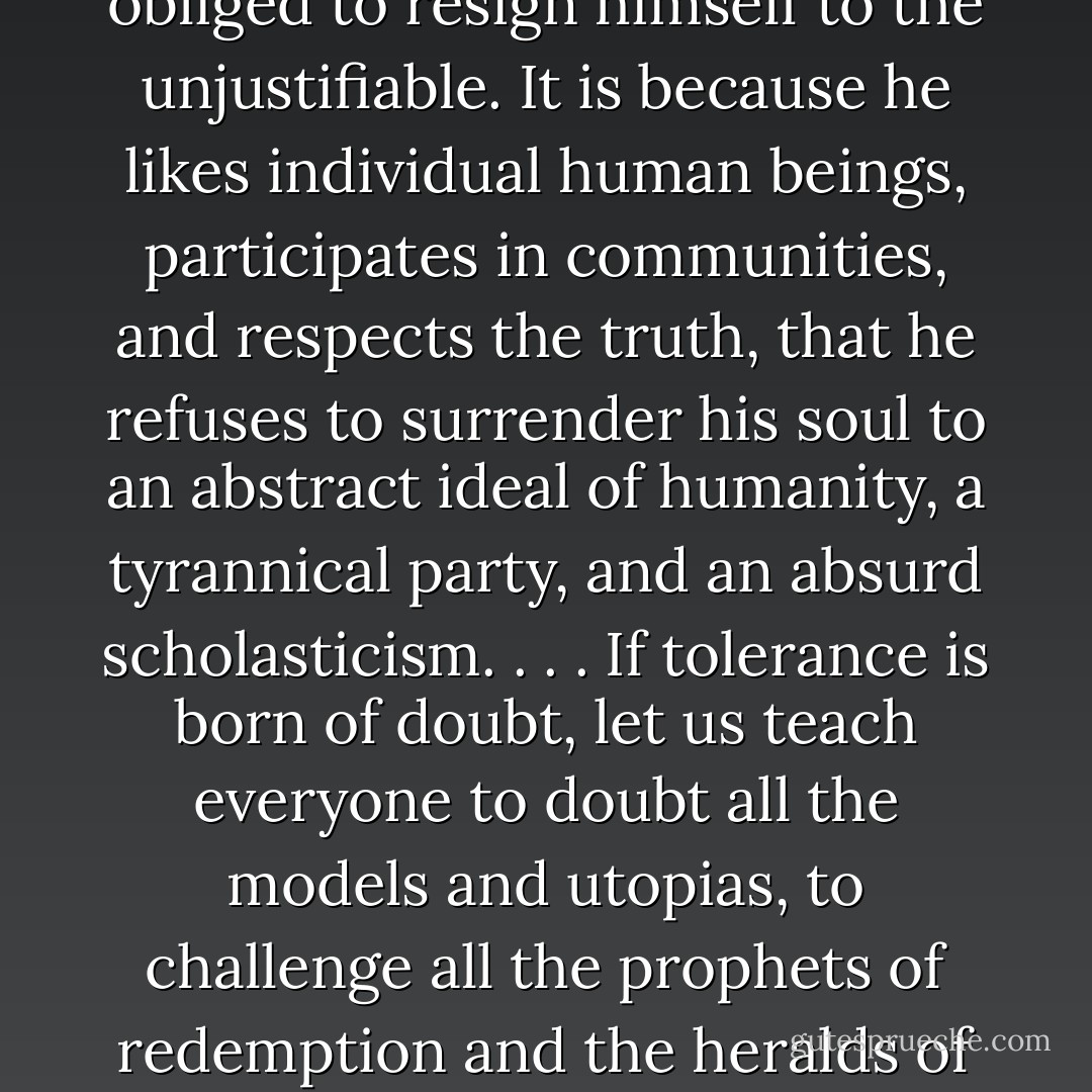 The man who no longer expects miraculous changes either from a revolution or from an economic plan is not obliged to resign himself to the unjustifiable. It is because he likes individual human beings, participates in communities, and respects the truth, that he refuses to surrender his soul to an abstract ideal of humanity, a tyrannical party, and an absurd scholasticism. . . . If tolerance is born of doubt, let us teach everyone to doubt all the models and utopias, to challenge all the prophets of redemption and the heralds of catastrophe. <br /><br />If they can abolish fanaticism, let us pray for the advent of the sceptics. - Raymond Aron