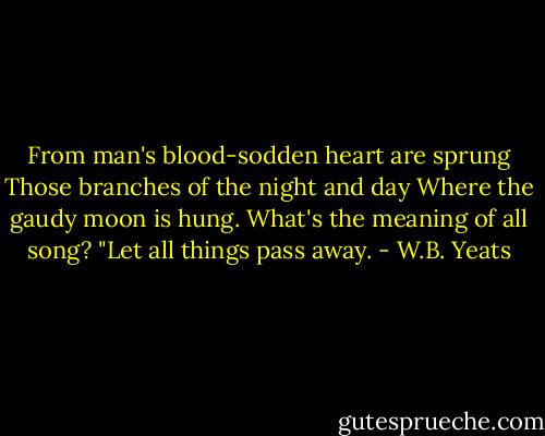 From man's blood-sodden heart are sprung<br />Those branches of the night and day<br />Where the gaudy moon is hung.<br />What's the meaning of all song?<br />"Let all things pass away. - W.B. Yeats