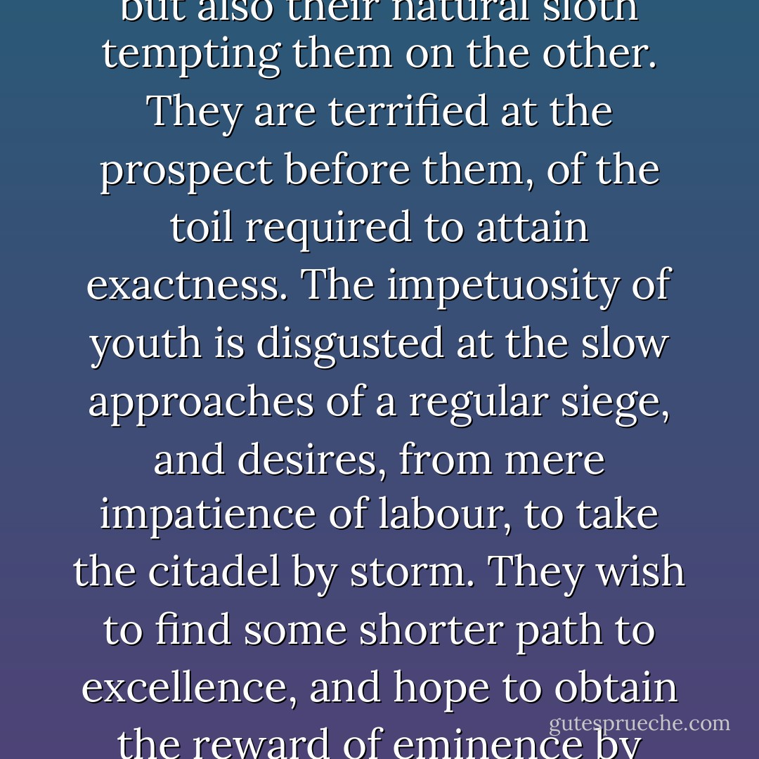 But young men have not only this frivolous ambition of being thought masters of execution, inciting them on the one hand, but also their natural sloth tempting them on the other. They are terrified at the prospect before them, of the toil required to attain exactness. The impetuosity of youth is disgusted at the slow approaches of a regular siege, and desires, from mere impatience of labour, to take the citadel by storm. They wish to find some shorter path to excellence, and hope to obtain the reward of eminence by other means, than those which the indispensable rules of art have prescribed. - Joshua Reynolds