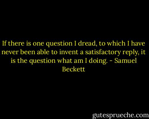 If there is one question I dread, to which I have never been able to invent a satisfactory reply, it is the question what am I doing. - Samuel Beckett