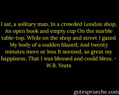 I sat, a solitary man,<br />In a crowded London shop,<br />An open book and empty cup<br />On the marble table-top.<br />While on the shop and street I gazed<br />My body of a sudden blazed;<br />And twenty minutes more or less<br />It seemed, so great my happiness,<br />That I was blessed and could bless. - W.B. Yeats